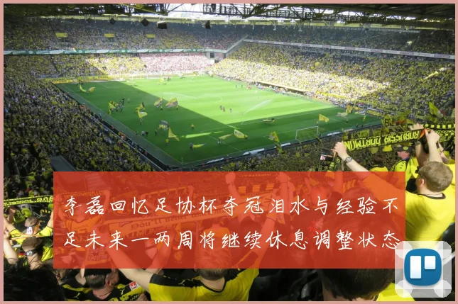 李磊回忆足协杯夺冠泪水与经验不足未来一两周将继续休息调整状态