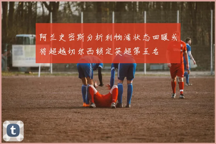 阿兰史密斯分析利物浦状态回暖或将超越切尔西锁定英超第五名