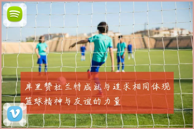 库里赞杜兰特成就与追求相同体现篮球精神与友谊的力量