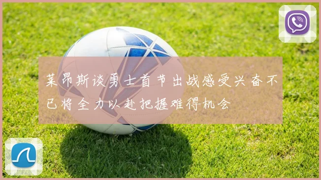 莱昂斯谈勇士首节出战感受兴奋不已将全力以赴把握难得机会