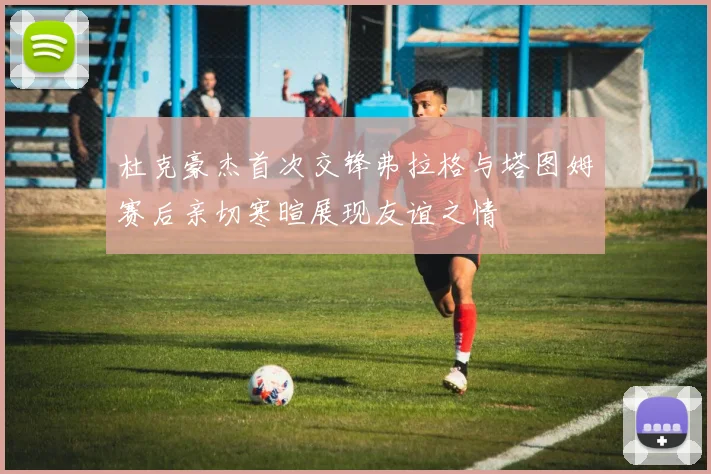杜克豪杰首次交锋弗拉格与塔图姆赛后亲切寒暄展现友谊之情