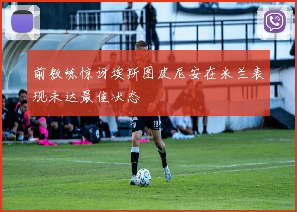 前教练惊讶埃斯图皮尼安在米兰表现未达最佳状态