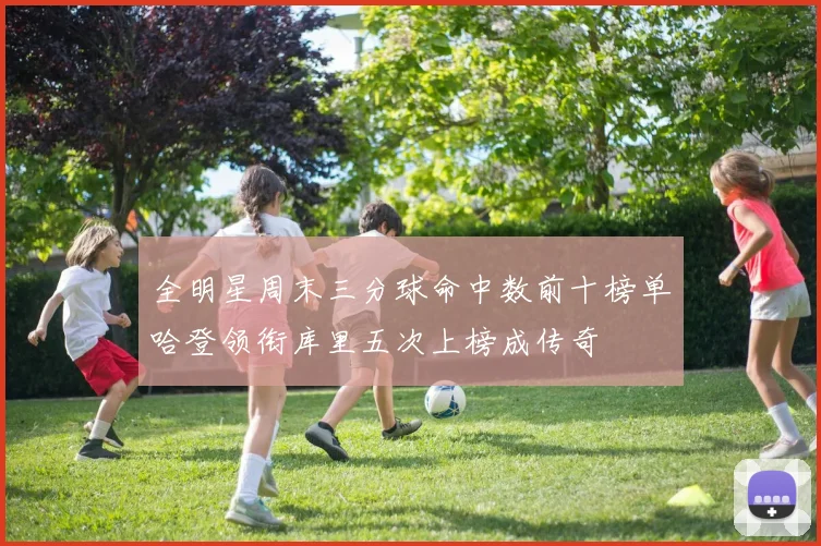 全明星周末三分球命中数前十榜单哈登领衔库里五次上榜成传奇