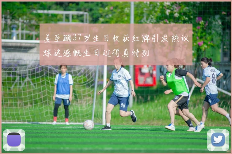 姜至鹏37岁生日收获红牌引发热议球迷感慨生日过得真特别