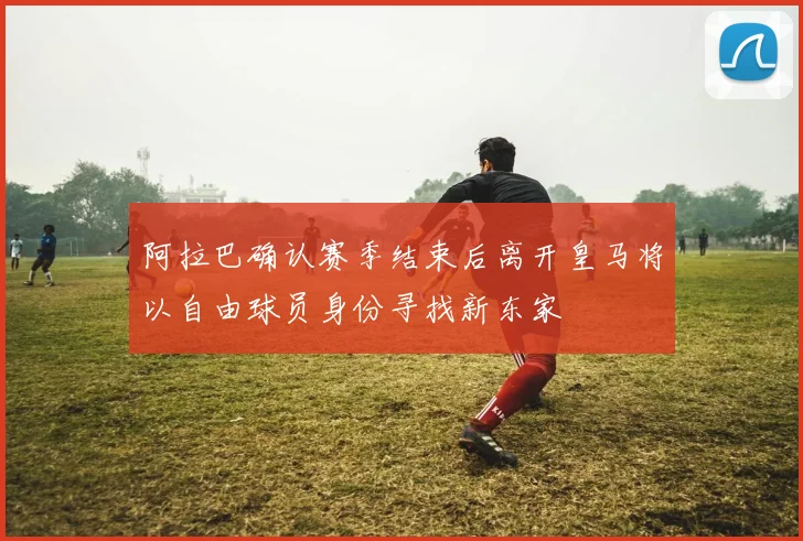 阿拉巴确认赛季结束后离开皇马将以自由球员身份寻找新东家