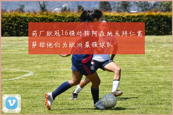 药厂欧冠16强对阵阿森纳或拜仁宽萨称他们为欧洲最强球队