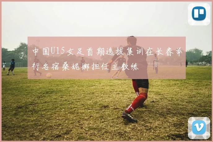 中国U15女足首期选拔集训在长春举行名宿桑妮娜担任主教练