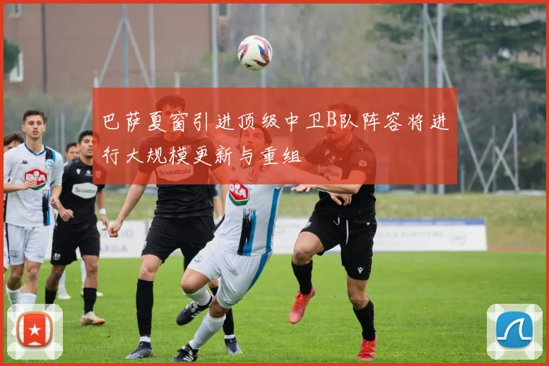 巴萨夏窗引进顶级中卫B队阵容将进行大规模更新与重组