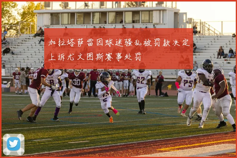 加拉塔萨雷因球迷骚乱被罚款决定上诉尤文图斯赛事处罚