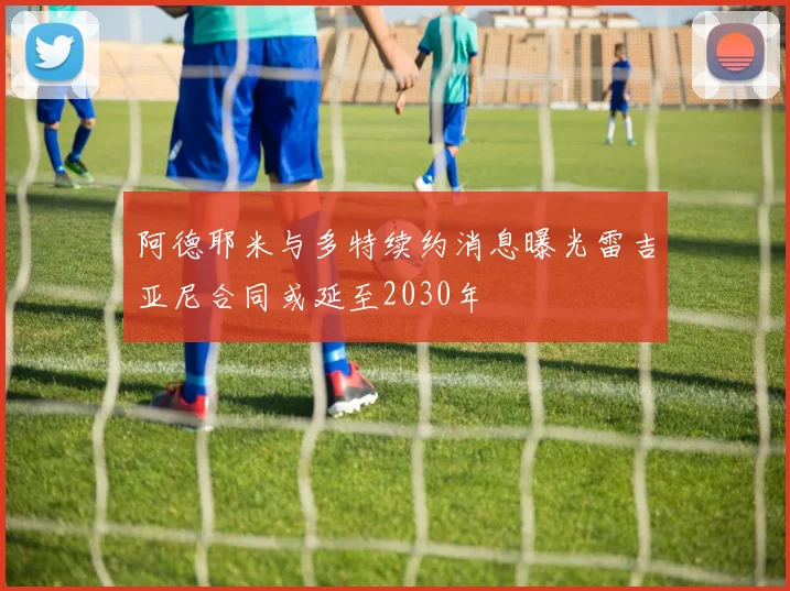 阿德耶米与多特续约消息曝光雷吉亚尼合同或延至2030年