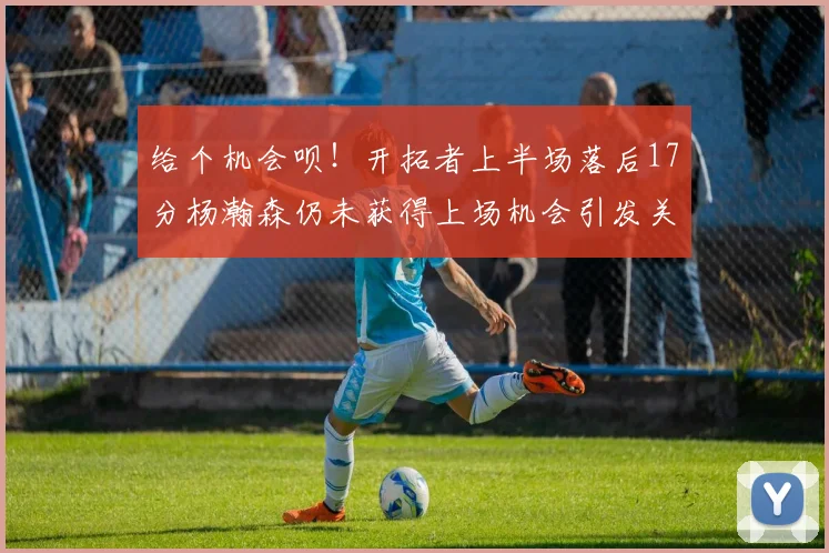 给个机会呗！开拓者上半场落后17分杨瀚森仍未获得上场机会引发关注