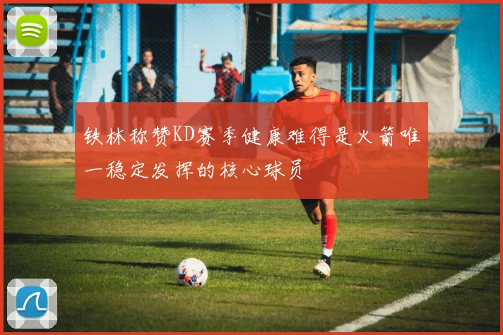 铁林称赞KD赛季健康难得是火箭唯一稳定发挥的核心球员