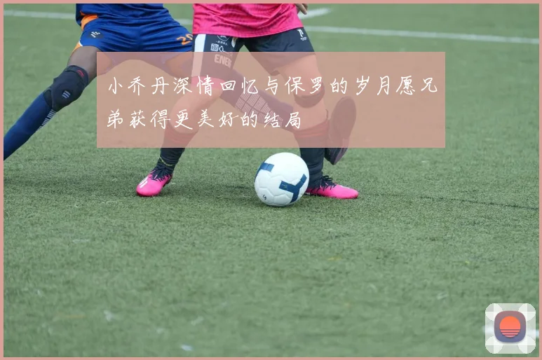 小乔丹深情回忆与保罗的岁月愿兄弟获得更美好的结局