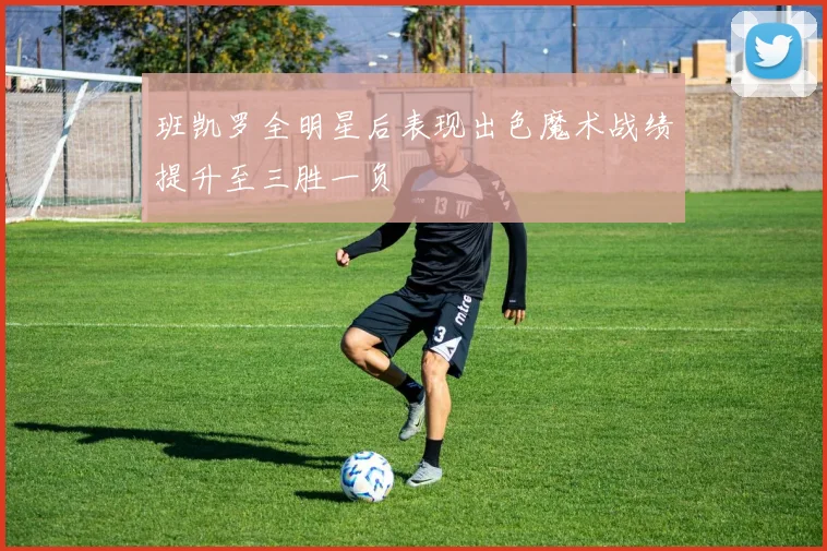 班凯罗全明星后表现出色魔术战绩提升至三胜一负