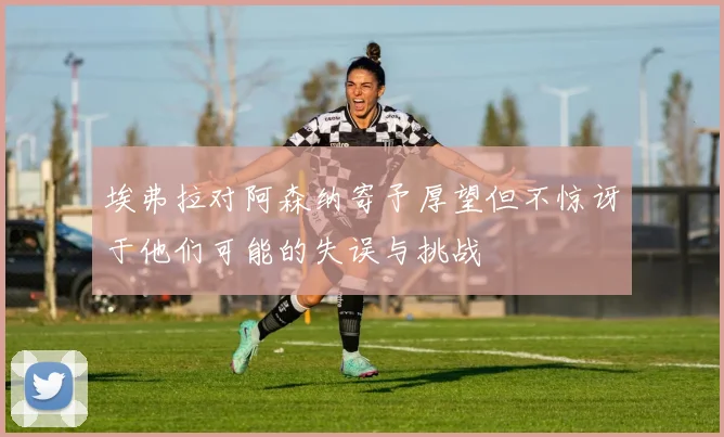 埃弗拉对阿森纳寄予厚望但不惊讶于他们可能的失误与挑战