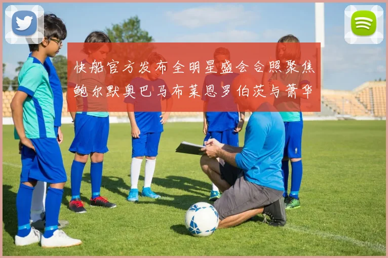 快船官方发布全明星盛会合照聚焦鲍尔默奥巴马布莱恩罗伯茨与萧华同框亮相