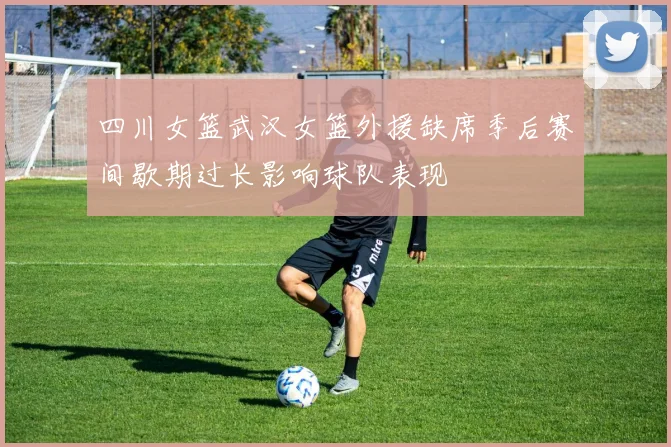 四川女篮武汉女篮外援缺席季后赛间歇期过长影响球队表现