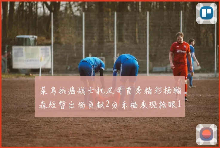 菜鸟抗癌战士托皮奇首秀精彩杨瀚森短暂出场贡献2分乐福表现抢眼14分钟斩获11分2助