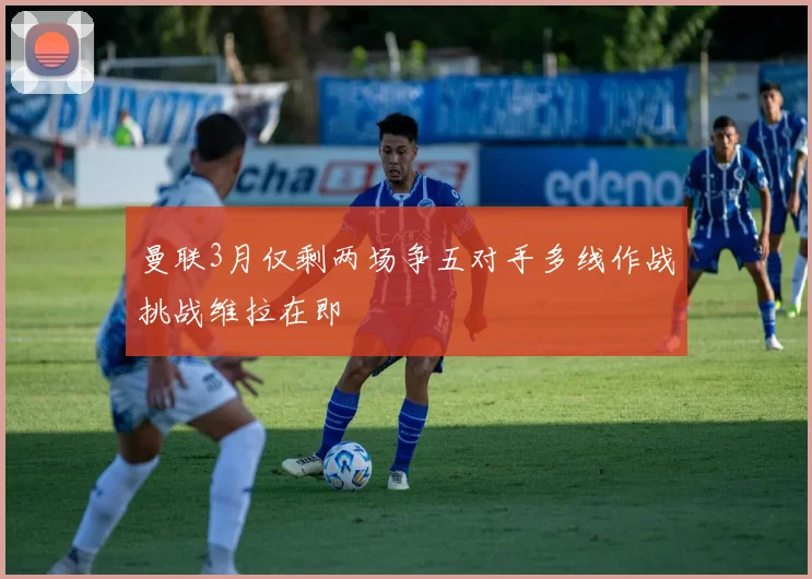 曼联3月仅剩两场争五对手多线作战挑战维拉在即
